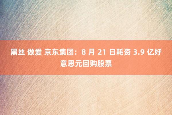 黑丝 做爱 京东集团：8 月 21 日耗资 3.9 亿好意思