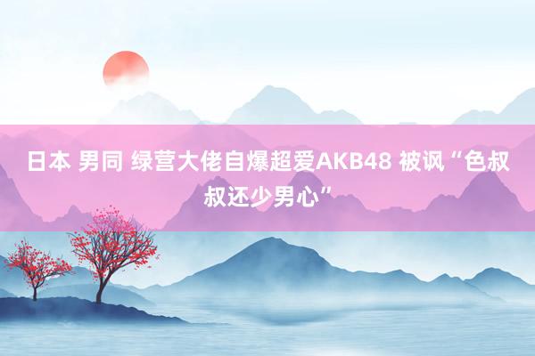 日本 男同 绿营大佬自爆超爱AKB48 被讽“色叔叔还少男心”