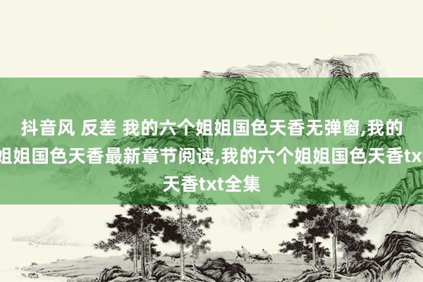 抖音风 反差 我的六个姐姐国色天香无弹窗，我的六个姐姐国色天香最新章节阅读，我的六个姐姐国色天香txt全集