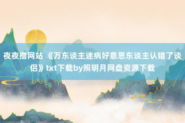 夜夜撸网站 《万东谈主迷病好意思东谈主认错了谈侣》txt下载by照明月网盘资源下载