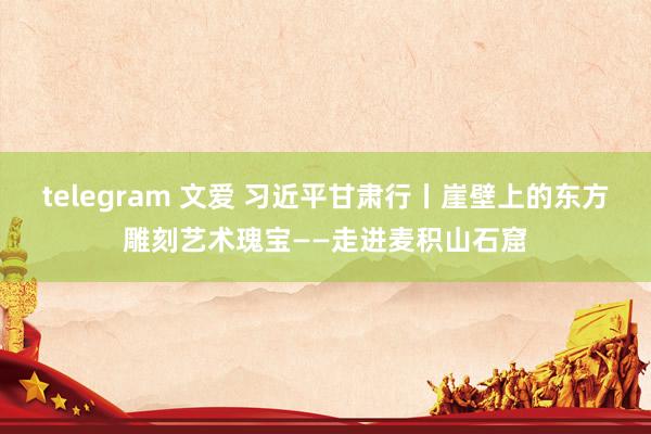 telegram 文爱 习近平甘肃行丨崖壁上的东方雕刻艺术瑰宝——走进麦积山石窟