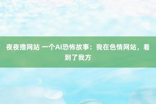 夜夜撸网站 一个AI恐怖故事：我在色情网站，看到了我方