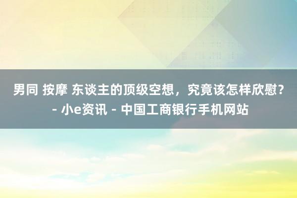 男同 按摩 东谈主的顶级空想，究竟该怎样欣慰？－小e资讯－中国工商银行手机网站