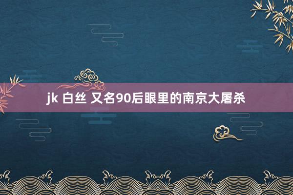 jk 白丝 又名90后眼里的南京大屠杀